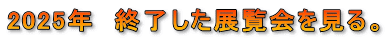 2025年　終了した展覧会を見る。